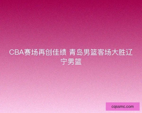 CBA赛场再创佳绩 青岛男篮客场大胜辽宁男篮