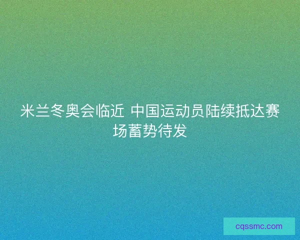 米兰冬奥会临近 中国运动员陆续抵达赛场蓄势待发