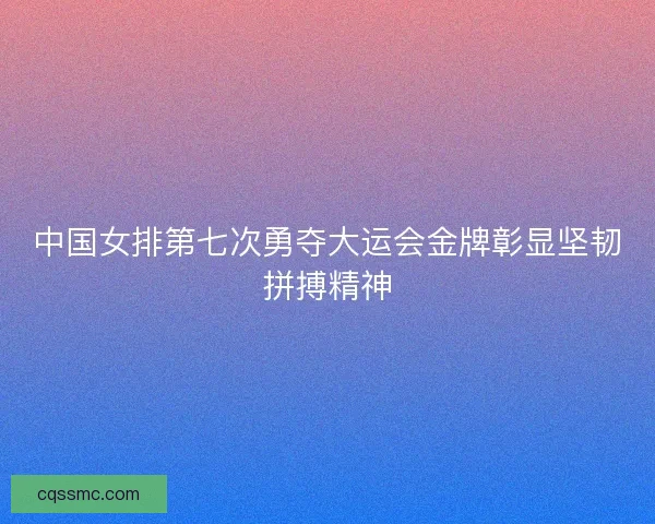 中国女排第七次勇夺大运会金牌彰显坚韧拼搏精神
