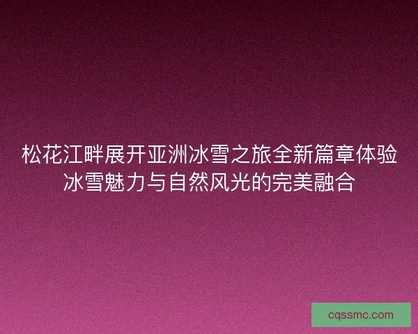 松花江畔展开亚洲冰雪之旅全新篇章体验冰雪魅力与自然风光的完美融合