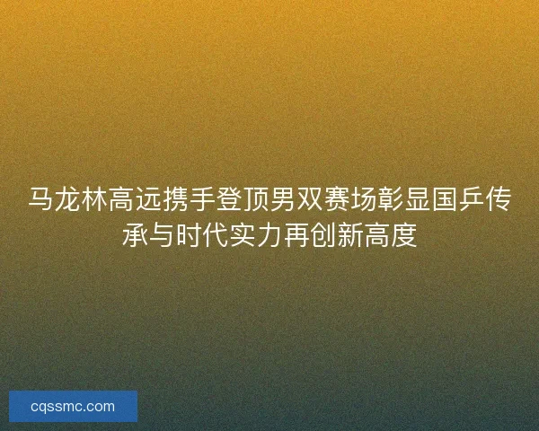 马龙林高远携手登顶男双赛场彰显国乒传承与时代实力再创新高度