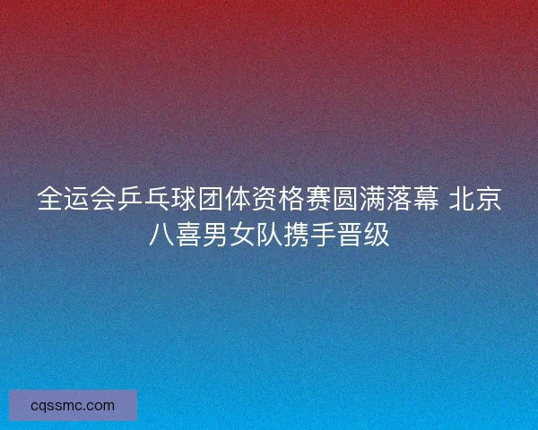全运会乒乓球团体资格赛圆满落幕 北京八喜男女队携手晋级
